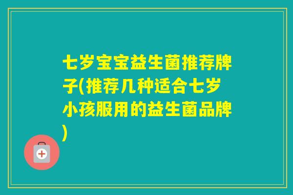 七岁宝宝益生菌推荐牌子(推荐几种适合七岁小孩服用的益生菌品牌)