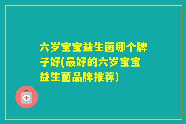 六岁宝宝益生菌哪个牌子好(好的六岁宝宝益生菌品牌推荐)