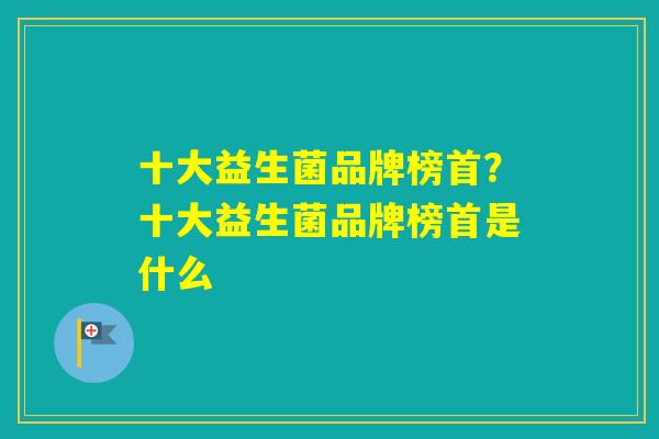 十大益生菌品牌榜首？十大益生菌品牌榜首是什么