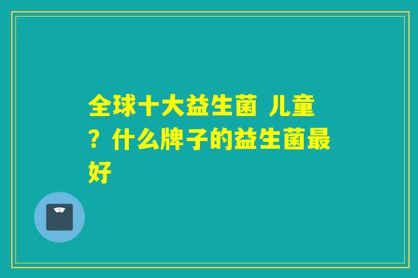全球十大益生菌 儿童？什么牌子的益生菌好