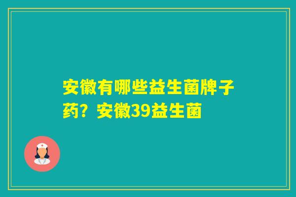 安徽有哪些益生菌牌子药？安徽39益生菌