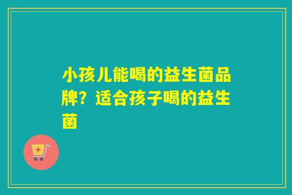 小孩儿能喝的益生菌品牌？适合孩子喝的益生菌