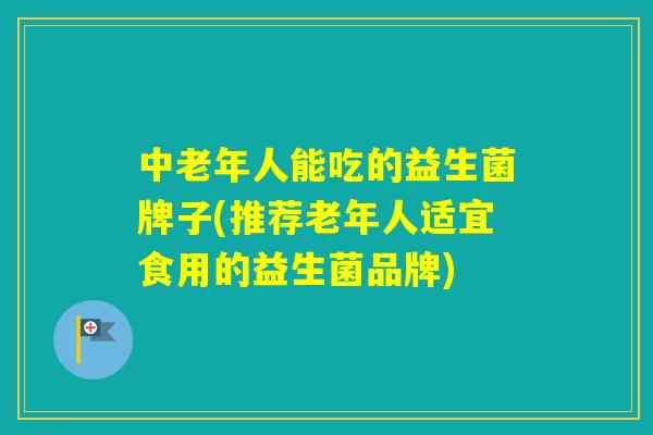 中老年人能吃的益生菌牌子(推荐老年人适宜食用的益生菌品牌) 中老年人能吃的益生菌牌子(推荐老年人适宜食用的益生菌品牌)