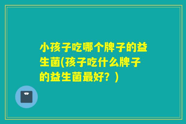 小孩子吃哪个牌子的益生菌(孩子吃什么牌子的益生菌好?) 小孩子吃哪个牌子的益生菌(孩子吃什么牌子的益生菌好?)