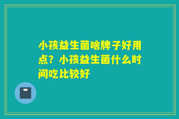 小孩益生菌啥牌子好用点?小孩益生菌什么时间吃比较好 小孩益生菌啥牌子好用点?小孩益生菌什么时间吃比较好
