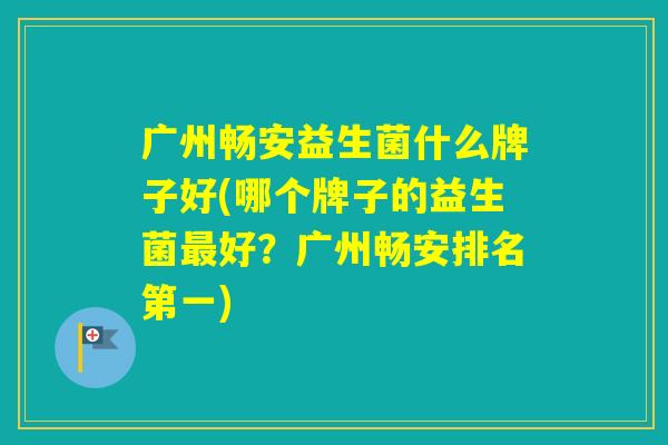 广州畅安益生菌什么牌子好(哪个牌子的益生菌好？广州畅安排名第一)