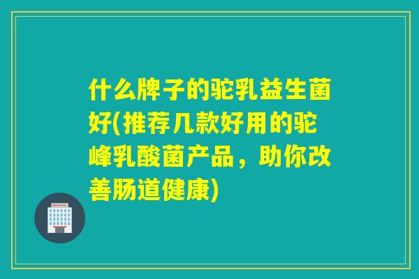 什么牌子的驼乳益生菌好(推荐几款好用的驼峰乳酸菌产品，助你改善肠道健康)