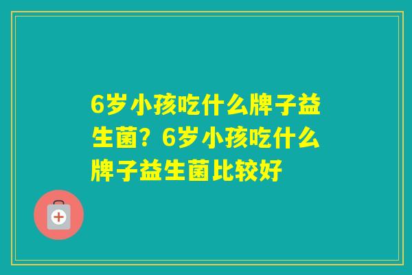 6岁小孩吃什么牌子益生菌？6岁小孩吃什么牌子益生菌比较好