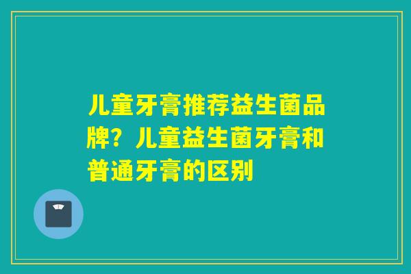 儿童牙膏推荐益生菌品牌？儿童益生菌牙膏和普通牙膏的区别