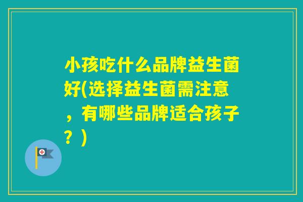 小孩吃什么品牌益生菌好(选择益生菌需注意，有哪些品牌适合孩子？)