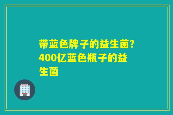 带蓝色牌子的益生菌？400亿蓝色瓶子的益生菌