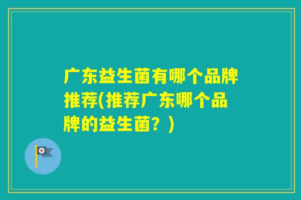 广东益生菌有哪个品牌推荐(推荐广东哪个品牌的益生菌？)