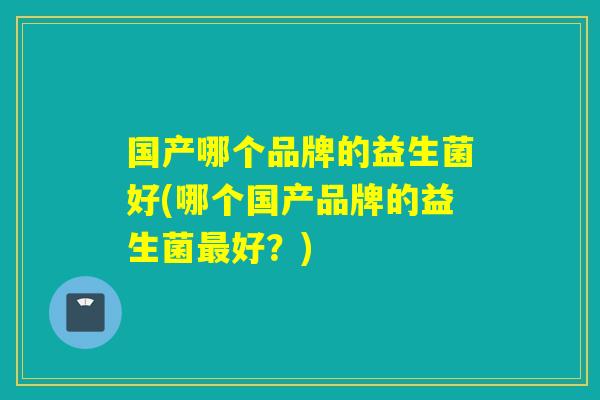 国产哪个品牌的益生菌好(哪个国产品牌的益生菌好？)