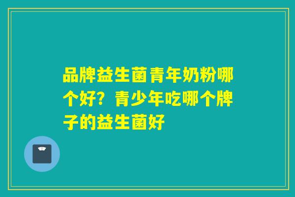 品牌益生菌青年奶粉哪个好？青少年吃哪个牌子的益生菌好