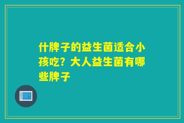 什牌子的益生菌适合小孩吃?大人益生菌有哪些牌子 什牌子的益生菌适合小孩吃?大人益生菌有哪些牌子