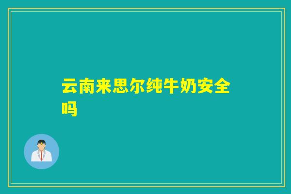 云南来思尔纯牛奶安全吗 云南来思尔纯牛奶安全吗