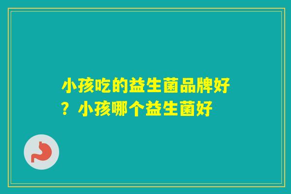 小孩吃的益生菌品牌好?小孩哪个益生菌好 小孩吃的益生菌品牌好?小孩哪个益生菌好