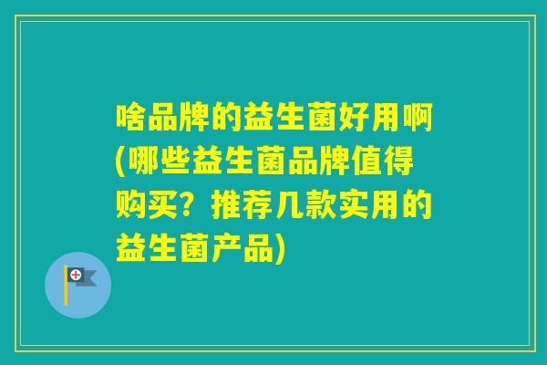 啥品牌的益生菌好用啊(哪些益生菌品牌值得购买？推荐几款实用的益生菌产品)