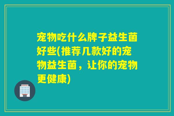 宠物吃什么牌子益生菌好些(推荐几款好的宠物益生菌,让你的宠物更健康) 宠物吃什么牌子益生菌好些(推荐几款好的宠物益生菌,让你的宠物更健康)