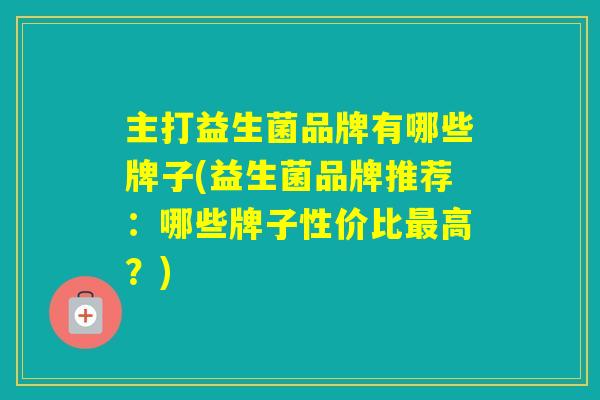 主打益生菌品牌有哪些牌子(益生菌品牌推荐：哪些牌子性价比高？)
