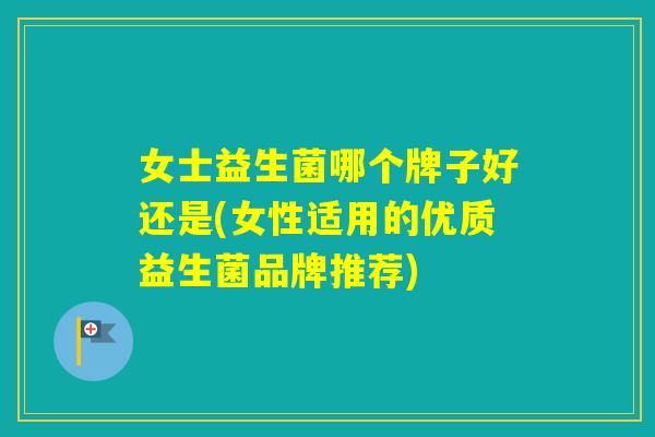 女士益生菌哪个牌子好还是(女性适用的优质益生菌品牌推荐)