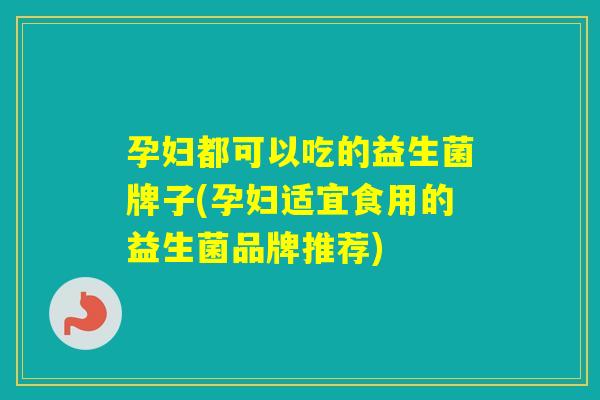 孕妇都可以吃的益生菌牌子(孕妇适宜食用的益生菌品牌推荐)