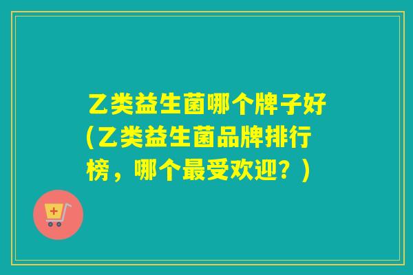乙类益生菌哪个牌子好(乙类益生菌品牌排行榜，哪个受欢迎？)