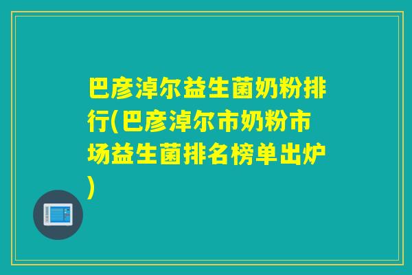 巴彦淖尔益生菌奶粉排行(巴彦淖尔市奶粉市场益生菌排名榜单出炉)
