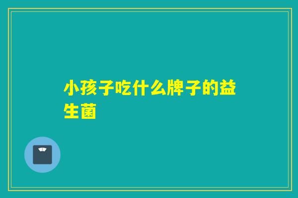 小孩子吃什么牌子的益生菌 小孩子吃什么牌子的益生菌