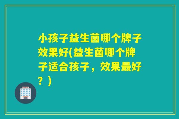 小孩子益生菌哪个牌子效果好(益生菌哪个牌子适合孩子，效果好？)