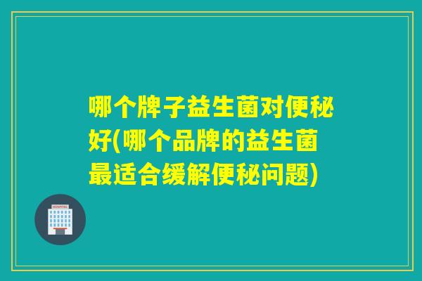 哪个牌子益生菌对好(哪个品牌的益生菌适合缓解问题)