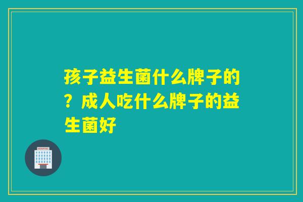 孩子益生菌什么牌子的?成人吃什么牌子的益生菌好 孩子益生菌什么牌子的?成人吃什么牌子的益生菌好