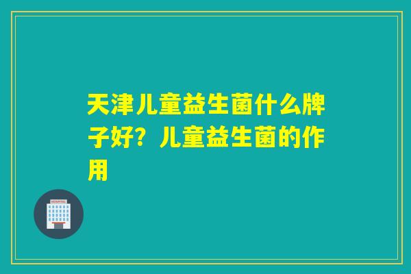 天津儿童益生菌什么牌子好？儿童益生菌的作用