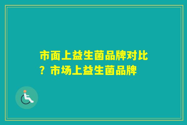 市面上益生菌品牌对比?市场上益生菌品牌 市面上益生菌品牌对比?市场上益生菌品牌