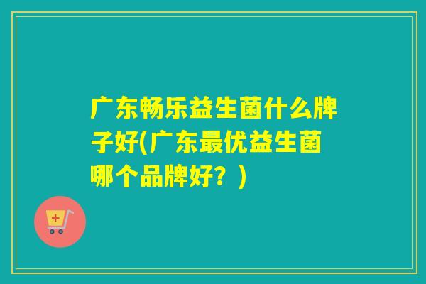 广东畅乐益生菌什么牌子好(广东优益生菌哪个品牌好?) 广东畅乐益生菌什么牌子好(广东优益生菌哪个品牌好?)