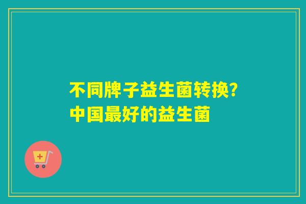 不同牌子益生菌转换?中国好的益生菌 不同牌子益生菌转换?中国好的益生菌