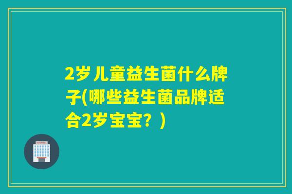 2岁儿童益生菌什么牌子(哪些益生菌品牌适合2岁宝宝?) 2岁儿童益生菌什么牌子(哪些益生菌品牌适合2岁宝宝?)