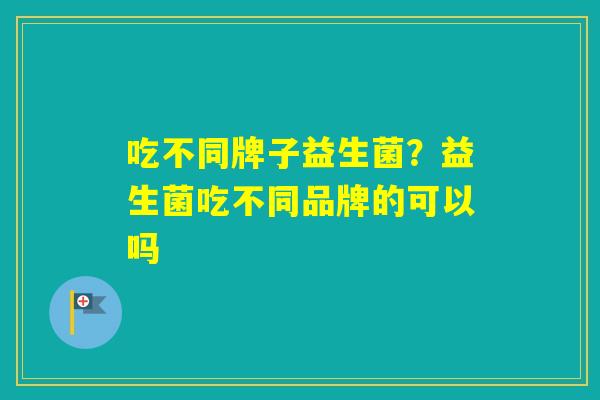 吃不同牌子益生菌?益生菌吃不同品牌的可以吗 吃不同牌子益生菌?益生菌吃不同品牌的可以吗