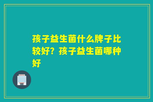 孩子益生菌什么牌子比较好?孩子益生菌哪种好 孩子益生菌什么牌子比较好?孩子益生菌哪种好