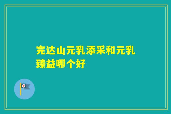 完达山元乳添采和元乳臻益哪个好 完达山元乳添采和元乳臻益哪个好