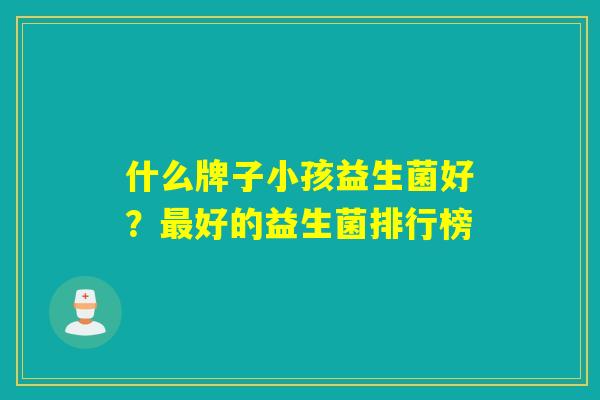 什么牌子小孩益生菌好?好的益生菌排行榜 什么牌子小孩益生菌好?好的益生菌排行榜