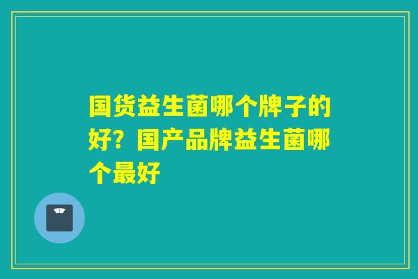 国货益生菌哪个牌子的好?国产品牌益生菌哪个好 国货益生菌哪个牌子的好?国产品牌益生菌哪个好