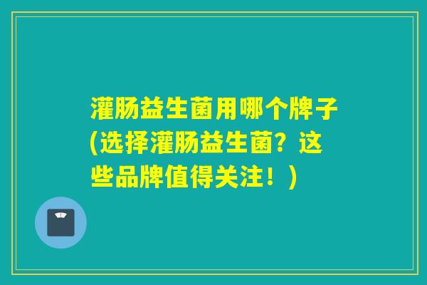 灌肠益生菌用哪个牌子(选择灌肠益生菌？这些品牌值得关注！)