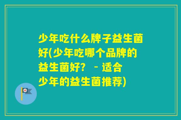 少年吃什么牌子益生菌好(少年吃哪个品牌的益生菌好? - 适合少年的益生菌推荐) 少年吃什么牌子益生菌好(少年吃哪个品牌的益生菌好? - 适合少年的益生菌推荐)