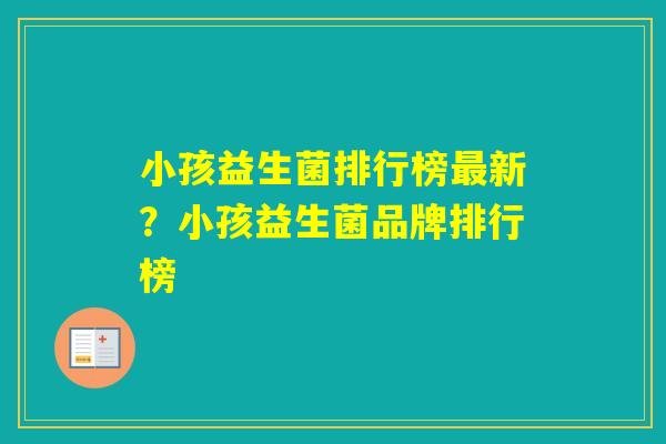 小孩益生菌排行榜新？小孩益生菌品牌排行榜