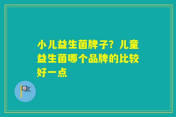 小儿益生菌牌子?儿童益生菌哪个品牌的比较好一点 小儿益生菌牌子?儿童益生菌哪个品牌的比较好一点