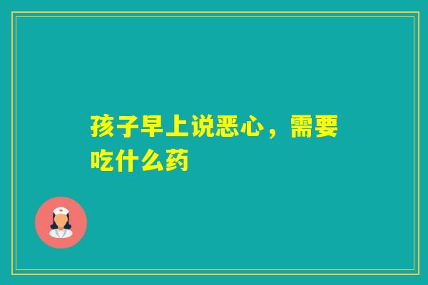 孩子早上说恶心,需要吃什么药 孩子早上说恶心,需要吃什么药