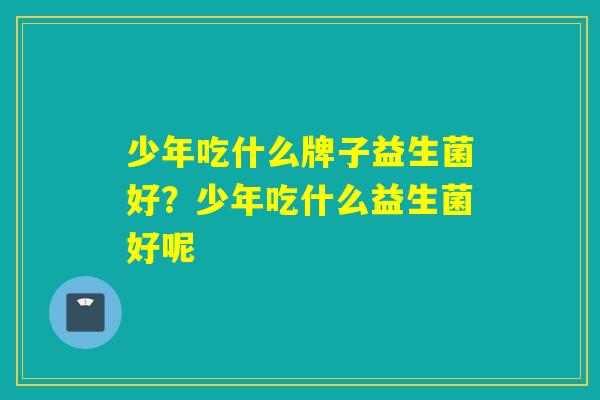 少年吃什么牌子益生菌好?少年吃什么益生菌好呢 少年吃什么牌子益生菌好?少年吃什么益生菌好呢
