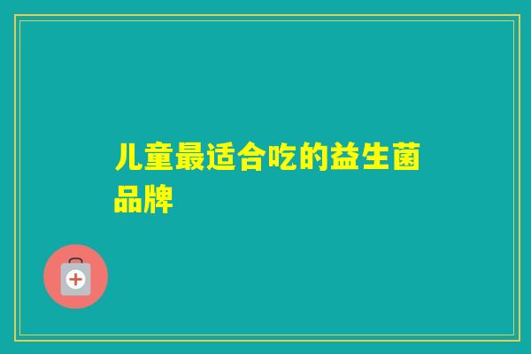 儿童适合吃的益生菌品牌 儿童适合吃的益生菌品牌