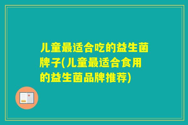 儿童适合吃的益生菌牌子(儿童适合食用的益生菌品牌推荐)